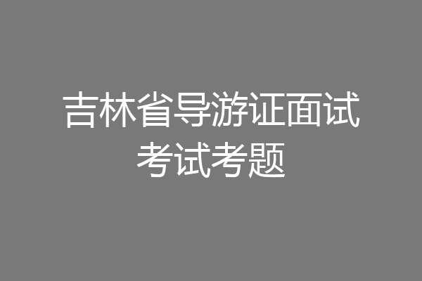 吉林省导游证面试考试考题