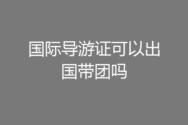 国际导游证可以出国带团吗