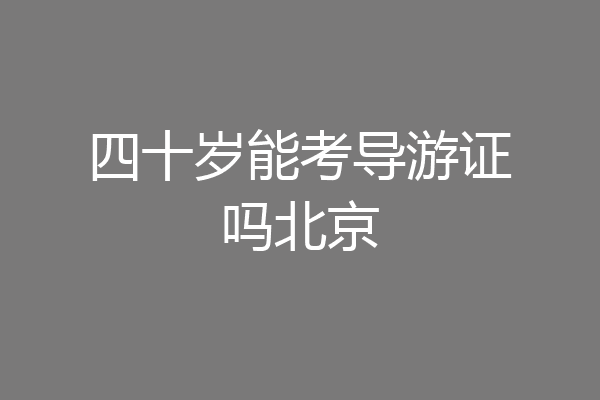四十岁能考导游证吗北京