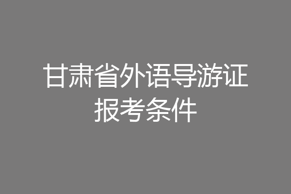 甘肃省外语导游证报考条件