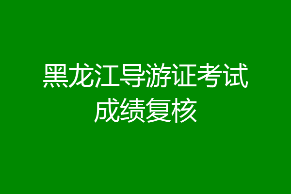 黑龙江导游证考试成绩复核