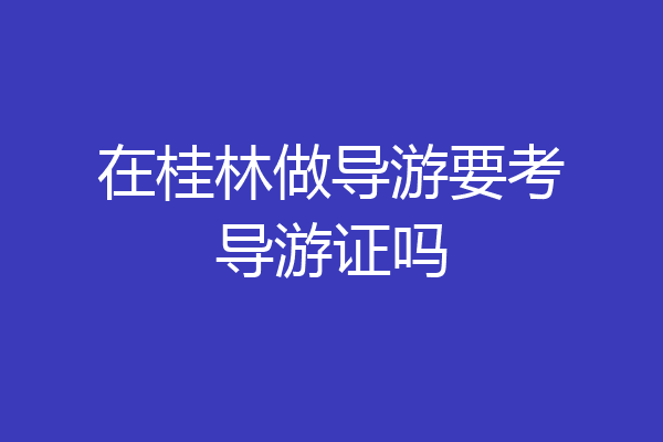 在桂林做导游要考导游证吗