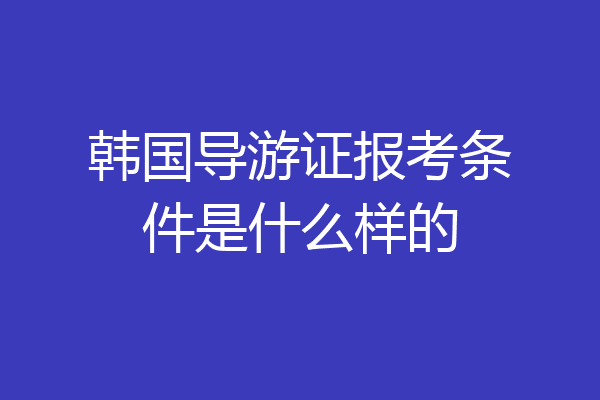 韩国导游证报考条件是什么样的