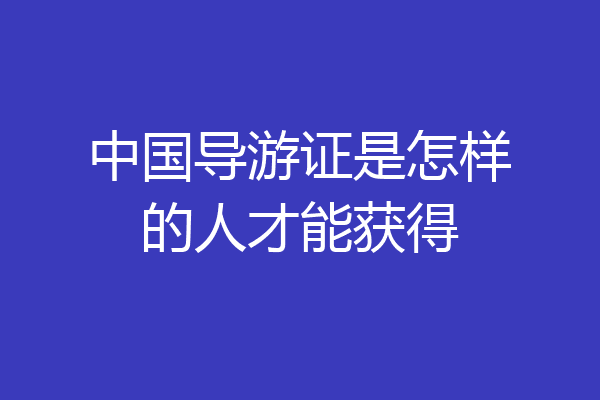 中国导游证是怎样的人才能获得