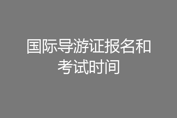 国际导游证报名和考试时间