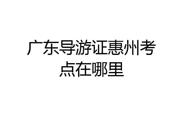广东导游证惠州考点在哪里