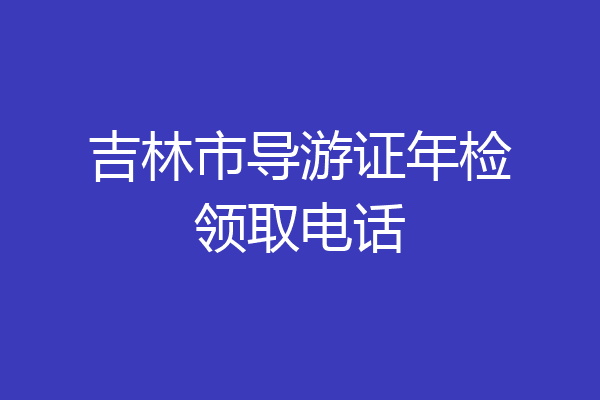 吉林市导游证年检领取电话