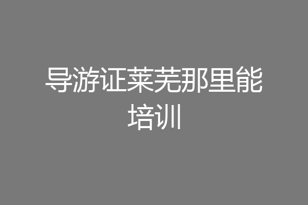 导游证莱芜那里能培训