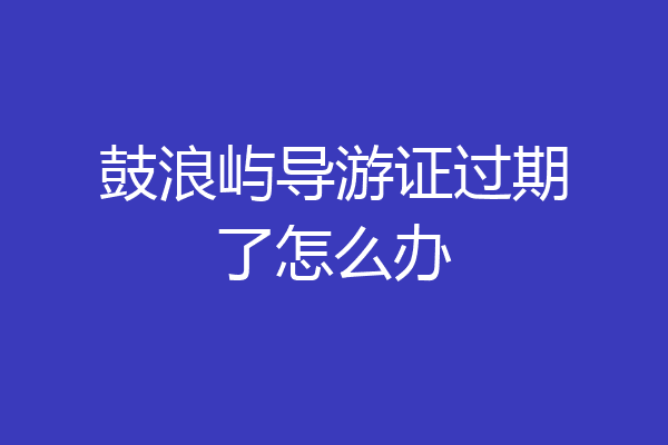 鼓浪屿导游证过期了怎么办
