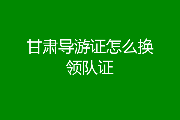 甘肃导游证怎么换领队证