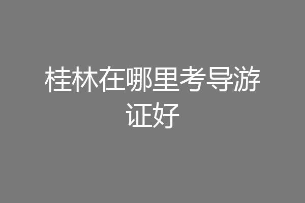 桂林在哪里考导游证好
