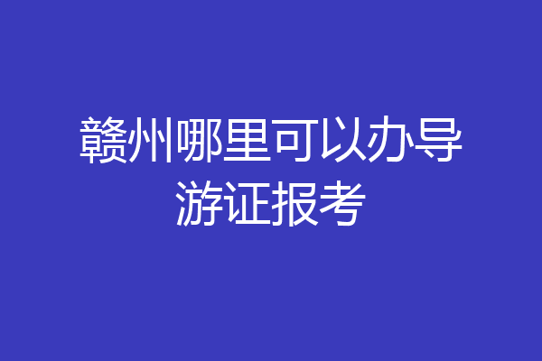 赣州哪里可以办导游证报考