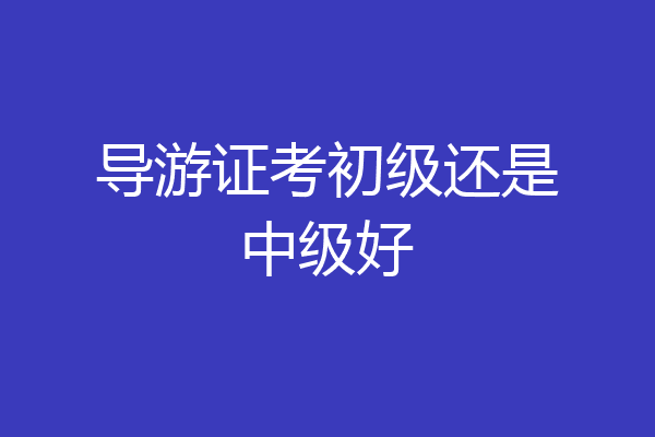 导游证考初级还是中级好