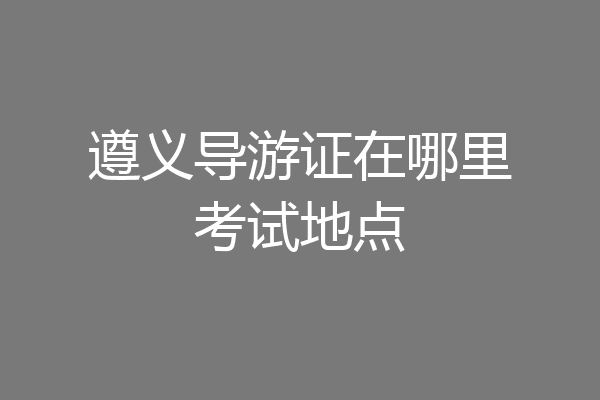 遵义导游证在哪里考试地点