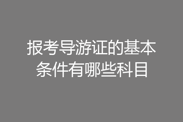报考导游证的基本条件有哪些科目