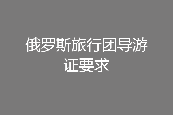 俄罗斯旅行团导游证要求