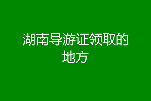 湖南导游证领取的地方