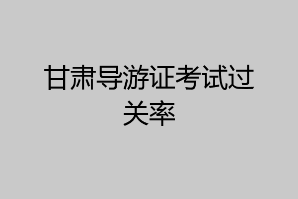 甘肃导游证考试过关率