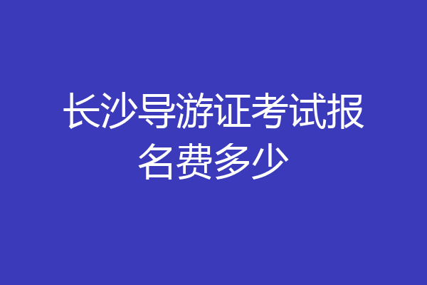 长沙导游证考试报名费多少