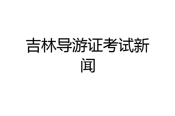 吉林导游证考试新闻
