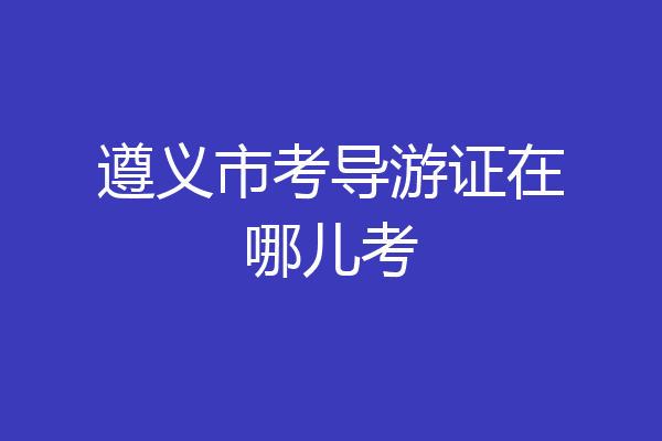 遵义市考导游证在哪儿考