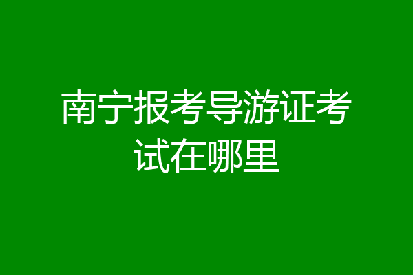 南宁报考导游证考试在哪里