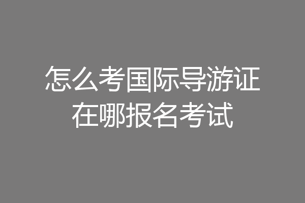 怎么考国际导游证在哪报名考试