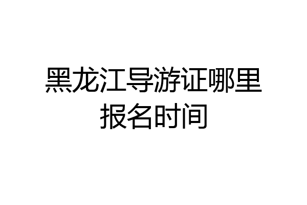 黑龙江导游证哪里报名时间