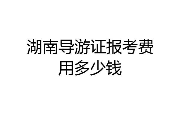 湖南导游证报考费用多少钱