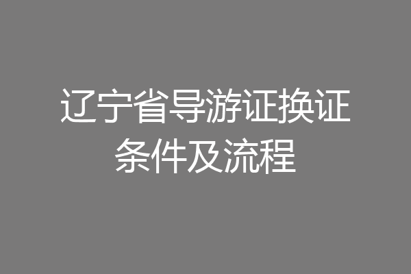 辽宁省导游证换证条件及流程