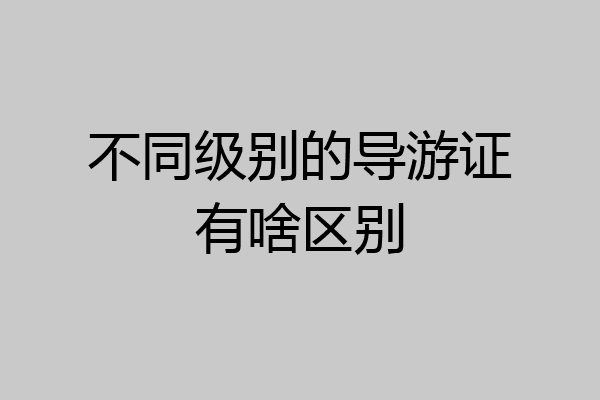 不同级别的导游证有啥区别