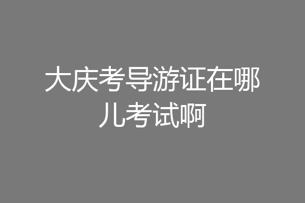 大庆考导游证在哪儿考试啊