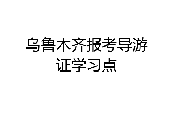 乌鲁木齐报考导游证学习点
