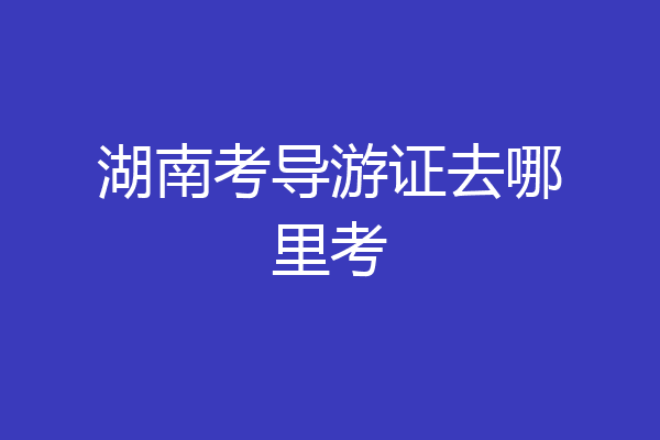 湖南考导游证去哪里考