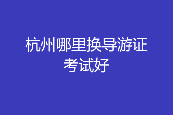 杭州哪里换导游证考试好