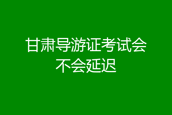 甘肃导游证考试会不会延迟