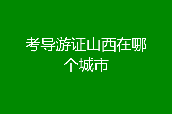 考导游证山西在哪个城市