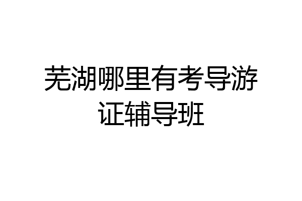 芜湖哪里有考导游证辅导班