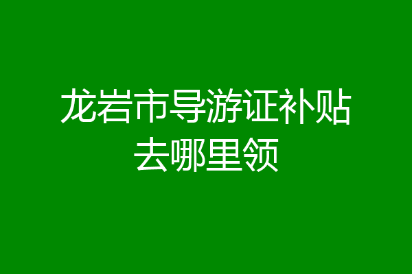 龙岩市导游证补贴去哪里领