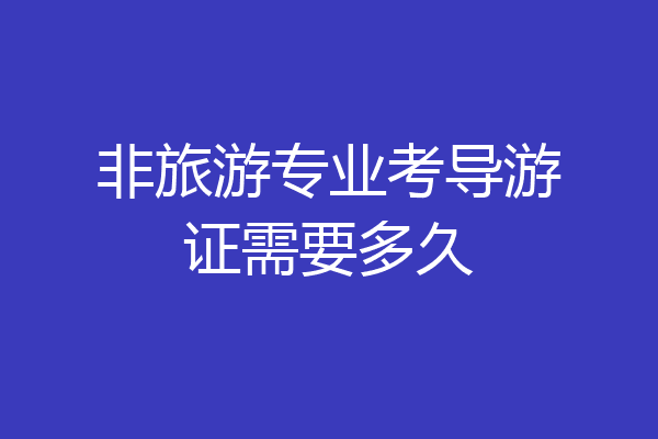 非旅游专业考导游证需要多久