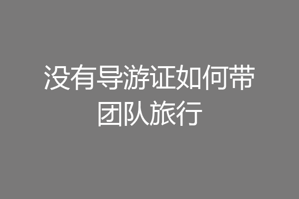 没有导游证如何带团队旅行
