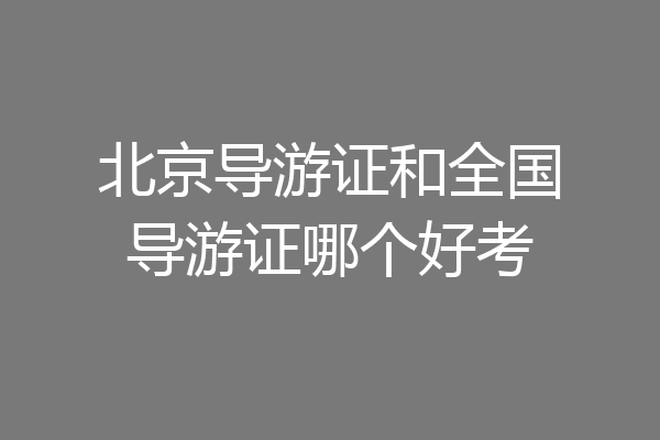 北京导游证和全国导游证哪个好考