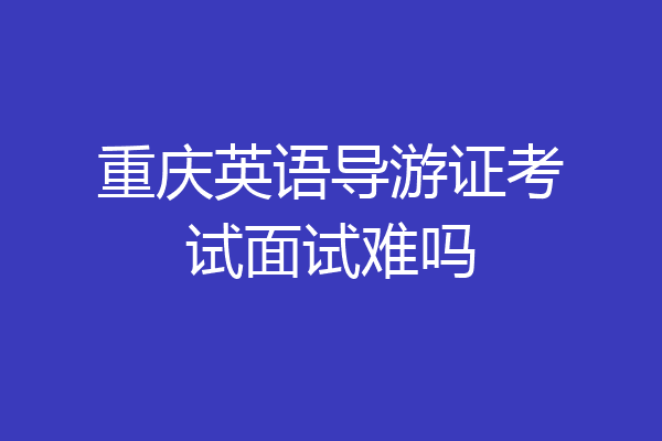 重庆英语导游证考试面试难吗