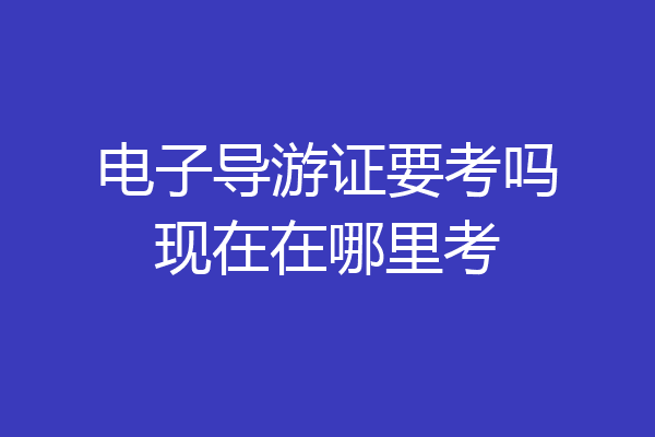 电子导游证要考吗现在在哪里考