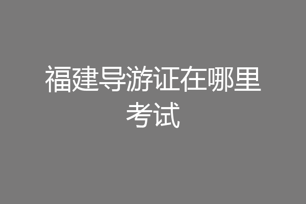 福建导游证在哪里考试