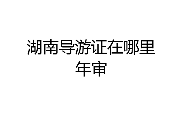 湖南导游证在哪里年审