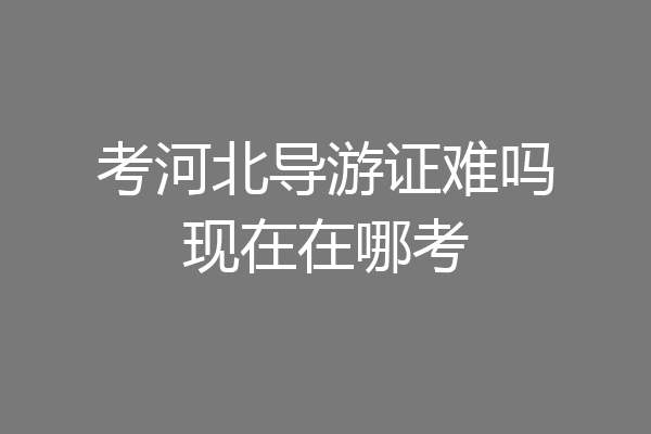 考河北导游证难吗现在在哪考