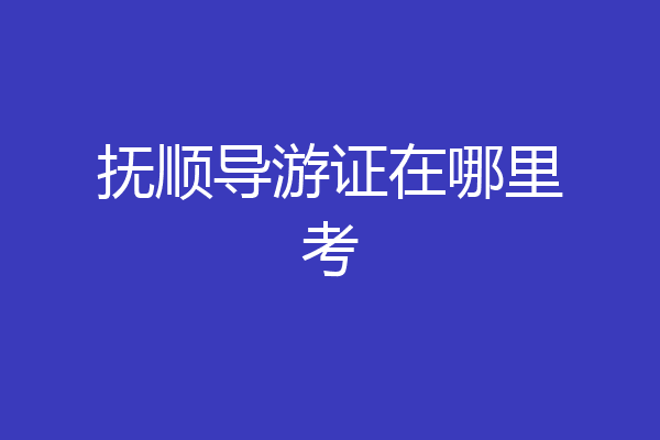 抚顺导游证在哪里考