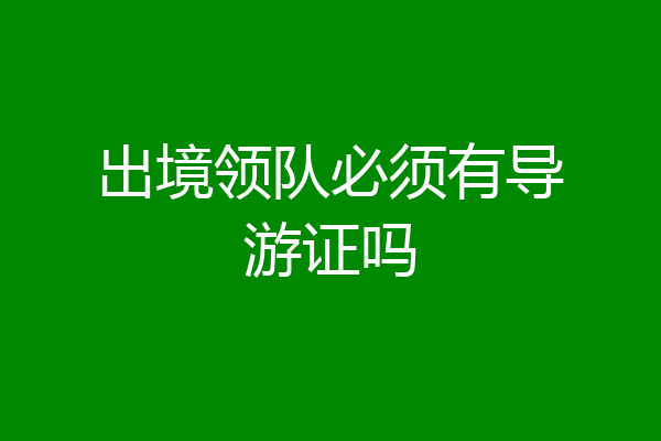 出境领队必须有导游证吗