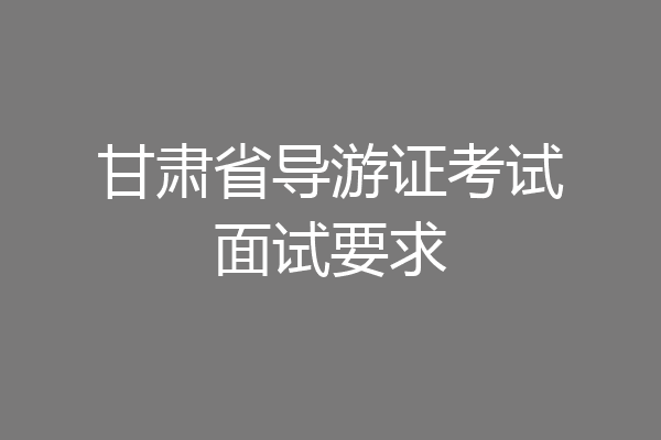 甘肃省导游证考试面试要求